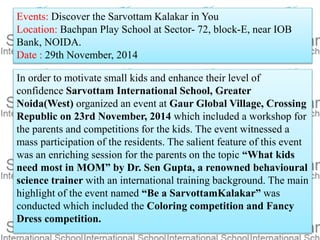 Events: Discover the Sarvottam Kalakar in You
Location: Bachpan Play School at Sector- 72, block-E, near IOB
Bank, NOIDA.
Date : 29th November, 2014
In order to motivate small kids and enhance their level of
confidence Sarvottam International School, Greater
Noida(West) organized an event at Gaur Global Village, Crossing
Republic on 23rd November, 2014 which included a workshop for
the parents and competitions for the kids. The event witnessed a
mass participation of the residents. The salient feature of this event
was an enriching session for the parents on the topic “What kids
need most in MOM” by Dr. Sen Gupta, a renowned behavioural
science trainer with an international training background. The main
highlight of the event named “Be a SarvottamKalakar” was
conducted which included the Coloring competition and Fancy
Dress competition.
 