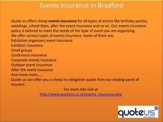 Events insurance in Bradford

Quote us offers cheap events insurance for all types of events like birthday parties,
weddings, school fetes, after the event insurance and so on. Our events insurance
policy is tailored to meet the needs of the type of event you are organizing.
We offer various types of events insurance. Some of them are:
Exhibition organizers event insurance
Exhibitor insurance
Small groups
Conference insurance
Corporate events insurance
Outdoor event insurance
After the event insurance
And many more.....
Quote us can offer you a cheap no obligation quote from our leading panel of
insurers.
                                 For more info visit at
                    http://www.quoteus.co.uk/events_insurance.php
 