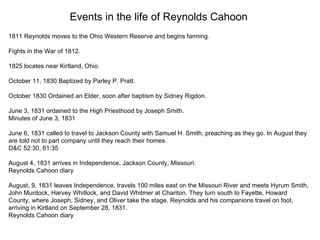 Events in the life of Reynolds Cahoon 1811 Reynolds moves to the Ohio Western Reserve and begins farming. Fights in the War of 1812. 1825 locates near Kirtland, Ohio. October 11, 1830 Baptized by Parley P. Pratt.     October 1830 Ordained an Elder, soon after baptism by Sidney Rigdon.   June 3, 1831 ordained to the High Priesthood by Joseph Smith. Minutes of June 3, 1831 June 6, 1831 called to travel to Jackson County with Samuel H. Smith, preaching as they go. In August they are told not to part company until they reach their homes.  D&C 52:30, 61:35 August 4, 1831 arrives in Independence, Jackson County, Missouri. Reynolds Cahoon diary August, 9, 1831 leaves Independence, travels 100 miles east on the Missouri River and meets Hyrum Smith, John Murdock, Harvey Whitlock, and David Whitmer at Chariton. They turn south to Fayette, Howard County, where Joseph, Sidney, and Oliver take the stage. Reynolds and his companions travel on foot, arriving in Kirtland on September 28, 1831. Reynolds Cahoon diary 