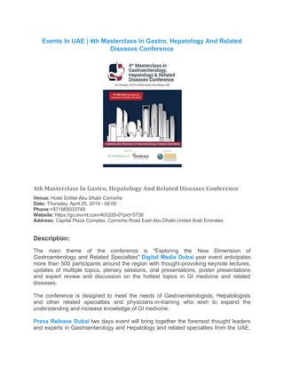 Events In UAE | 4th Masterclass In Gastro, Hepatology And Related
Diseases Conference
4th Masterclass In Gastro, Hepatology And Related Diseases Conference
Venue: Hotel Sofitel Abu Dhabi Corniche
Date: Thursday, April 25, 2019 - 08:00
Phone:+971565033749
Website: https://go.evvnt.com/403335-0?pid=5738
Address: Capital Plaza Complex, Corniche Road East Abu Dhabi United Arab Emirates
Description:
The main theme of the conference is "Exploring the New Dimension of
Gastroenterology and Related Specialties" Digital Media Dubai year event anticipates
more than 500 participants around the region with thought-provoking keynote lectures,
updates of multiple topics, plenary sessions, oral presentations, poster presentations
and expert review and discussion on the hottest topics in GI medicine and related
diseases.
The conference is designed to meet the needs of Gastroenterologists, Hepatologists
and other related specialties and physicians-in-training who wish to expand the
understanding and increase knowledge of GI medicine.
Press Release Dubai two days event will bring together the foremost thought leaders
and experts in Gastroenterology and Hepatology and related specialties from the UAE,
 