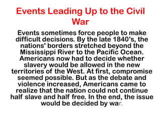 Events Leading Up to the Civil
             War
   Events sometimes force people to make
 difficult decisions. By the late 1840’s, the
    nations' borders stretched beyond the
    Mississippi River to the Pacific Ocean.
    Americans now had to decide whether
     slavery would be allowed in the new
territories of the West. At first, compromise
   seemed possible. But as the debate and
   violence increased, Americans came to
  realize that the nation could not continue
half slave and half free. In the end, the issue
           would be decided by war.
 