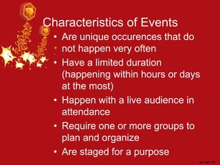 Characteristics of Events
• Are unique occurences that do
not happen very often
• Have a limited duration
(happening within hours or days
at the most)
• Happen with a live audience in
attendance
• Require one or more groups to
plan and organize
• Are staged for a purpose
 