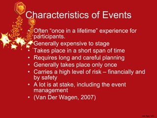 Characteristics of Events
• Often “once in a lifetime” experience for
participants.
• Generally expensive to stage
• Takes place in a short span of time
• Requires long and careful planning
• Generally takes place only once
• Carries a high level of risk – financially and
by safety
• A lot is at stake, including the event
management
• (Van Der Wagen, 2007)
 