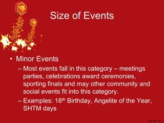 Size of Events
• Minor Events
– Most events fall in this category – meetings
parties, celebrations award ceremonies,
sporting finals and may other community and
social events fit into this category.
– Examples: 18th Birthday, Angelite of the Year,
SHTM days
 