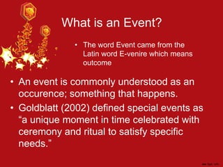 What is an Event?
• An event is commonly understood as an
occurence; something that happens.
• Goldblatt (2002) defined special events as
“a unique moment in time celebrated with
ceremony and ritual to satisfy specific
needs.”
• The word Event came from the
Latin word E-venire which means
outcome
 