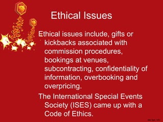 Ethical Issues
Ethical issues include, gifts or
kickbacks associated with
commission procedures,
bookings at venues,
subcontracting, confidentiality of
information, overbooking and
overpricing.
The International Special Events
Society (ISES) came up with a
Code of Ethics.
 