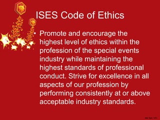 ISES Code of Ethics
• Promote and encourage the
highest level of ethics within the
profession of the special events
industry while maintaining the
highest standards of professional
conduct. Strive for excellence in all
aspects of our profession by
performing consistently at or above
acceptable industry standards.
 