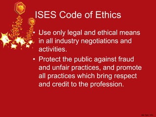 ISES Code of Ethics
• Use only legal and ethical means
in all industry negotiations and
activities.
• Protect the public against fraud
and unfair practices, and promote
all practices which bring respect
and credit to the profession.
 