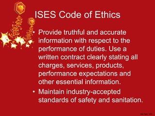 ISES Code of Ethics
• Provide truthful and accurate
information with respect to the
performance of duties. Use a
written contract clearly stating all
charges, services, products,
performance expectations and
other essential information.
• Maintain industry-accepted
standards of safety and sanitation.
 