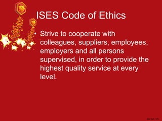 ISES Code of Ethics
• Strive to cooperate with
colleagues, suppliers, employees,
employers and all persons
supervised, in order to provide the
highest quality service at every
level.
 