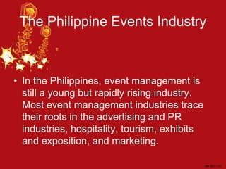 The Philippine Events Industry
• In the Philippines, event management is
still a young but rapidly rising industry.
Most event management industries trace
their roots in the advertising and PR
industries, hospitality, tourism, exhibits
and exposition, and marketing.
 