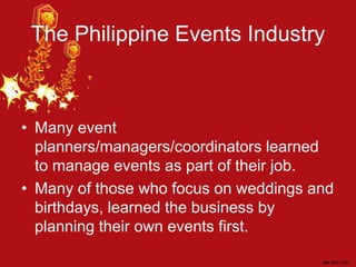 The Philippine Events Industry
• Many event
planners/managers/coordinators learned
to manage events as part of their job.
• Many of those who focus on weddings and
birthdays, learned the business by
planning their own events first.
 
