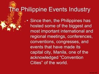 The Philippine Events Industry
• Since then, the Philippines has
hosted some of the biggest and
most important international and
regional meetings, conferences,
conventions, congresses, and
events that have made its
capital city, Manila, one of the
acknowledged “Convention
Cities” of the world.
 