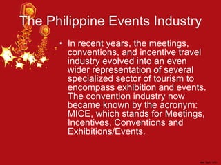The Philippine Events Industry
• In recent years, the meetings,
conventions, and incentive travel
industry evolved into an even
wider representation of several
specialized sector of tourism to
encompass exhibition and events.
The convention industry now
became known by the acronym:
MICE, which stands for Meetings,
Incentives, Conventions and
Exhibitions/Events.
 