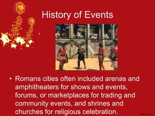 History of Events
• Romans cities often included arenas and
amphitheaters for shows and events,
forums, or marketplaces for trading and
community events, and shrines and
churches for religious celebration.
 