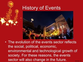 History of Events
• The evolution of the events sector reflects
the social, political, economic,
environmental and technological growth of
society. For these reasons, the events
sector will also change in the future.
 