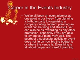 Career in the Events Industry
• We've all been an event planner at
one point in our lives-- from planning
a birthday party to organizing a
company outing. Indeed, planning an
event can be tiring and stressful, yet
can also be as rewarding as any other
profession, especially if you are able
to lay out your plans very well. The
secret of a successful activity or event
does not lie on how big the budget is
or where the venue is. Everything is
all about proper and careful planning.
 