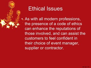 Ethical Issues
• As with all modern professions,
the presence of a code of ethics
can enhance the reputations of
those involved, and can assist the
customers to feel confident in
their choice of event manager,
supplier or contractor.
 