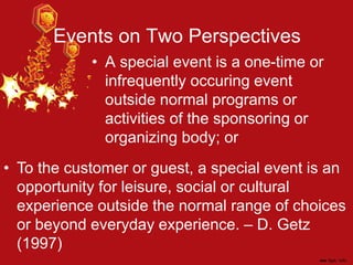 Events on Two Perspectives
• A special event is a one-time or
infrequently occuring event
outside normal programs or
activities of the sponsoring or
organizing body; or
• To the customer or guest, a special event is an
opportunity for leisure, social or cultural
experience outside the normal range of choices
or beyond everyday experience. – D. Getz
(1997)
 