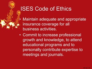 ISES Code of Ethics
• Maintain adequate and appropriate
insurance coverage for all
business activities.
• Commit to increase professional
growth and knowledge, to attend
educational programs and to
personally contribute expertise to
meetings and journals.
 