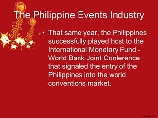 The Philippine Events Industry
• That same year, the Philippines
successfully played host to the
International Monetary Fund -
World Bank Joint Conference
that signaled the entry of the
Philippines into the world
conventions market.
 