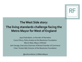 The West Side story:
The living standards challenge facing the
Metro Mayor for West of England
Jaya Chakrabarti, co-founder of Nameless
Conor D’Arcy, Policy Analyst at the Resolution Foundation
Marvin Rees, Mayor of Bristol
John Savage, Executive Chairman of Bristol Chamber of Commerce
Chair:Torsten Bell, Director of the Resolution Foundation
@resfoundation // #MetroMayor
 
