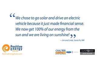 We chose to go solar and drive an electric
vehicle because it just made financial sense.
We now get 100% of our energy from the
sun and we are living on sunshine!
—Jim and Linda, Santa Fe, NM
PositiveEnergySolar.com