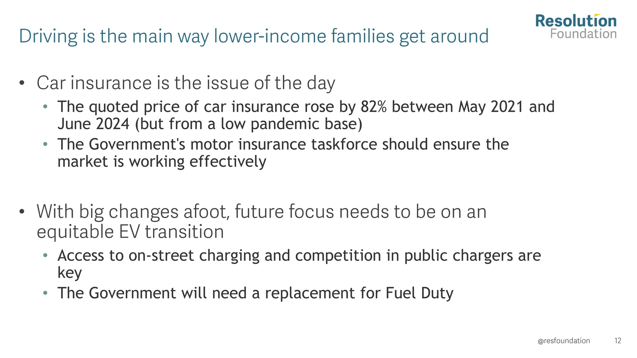 •
• The quoted price of car insurance rose by 82% between May 2021 and
June 2024 (but from a low pandemic base)
• The Government's motor insurance taskforce should ensure the
market is working effectively
•
• Access to on-street charging and competition in public chargers are
key
• The Government will need a replacement for Fuel Duty
 