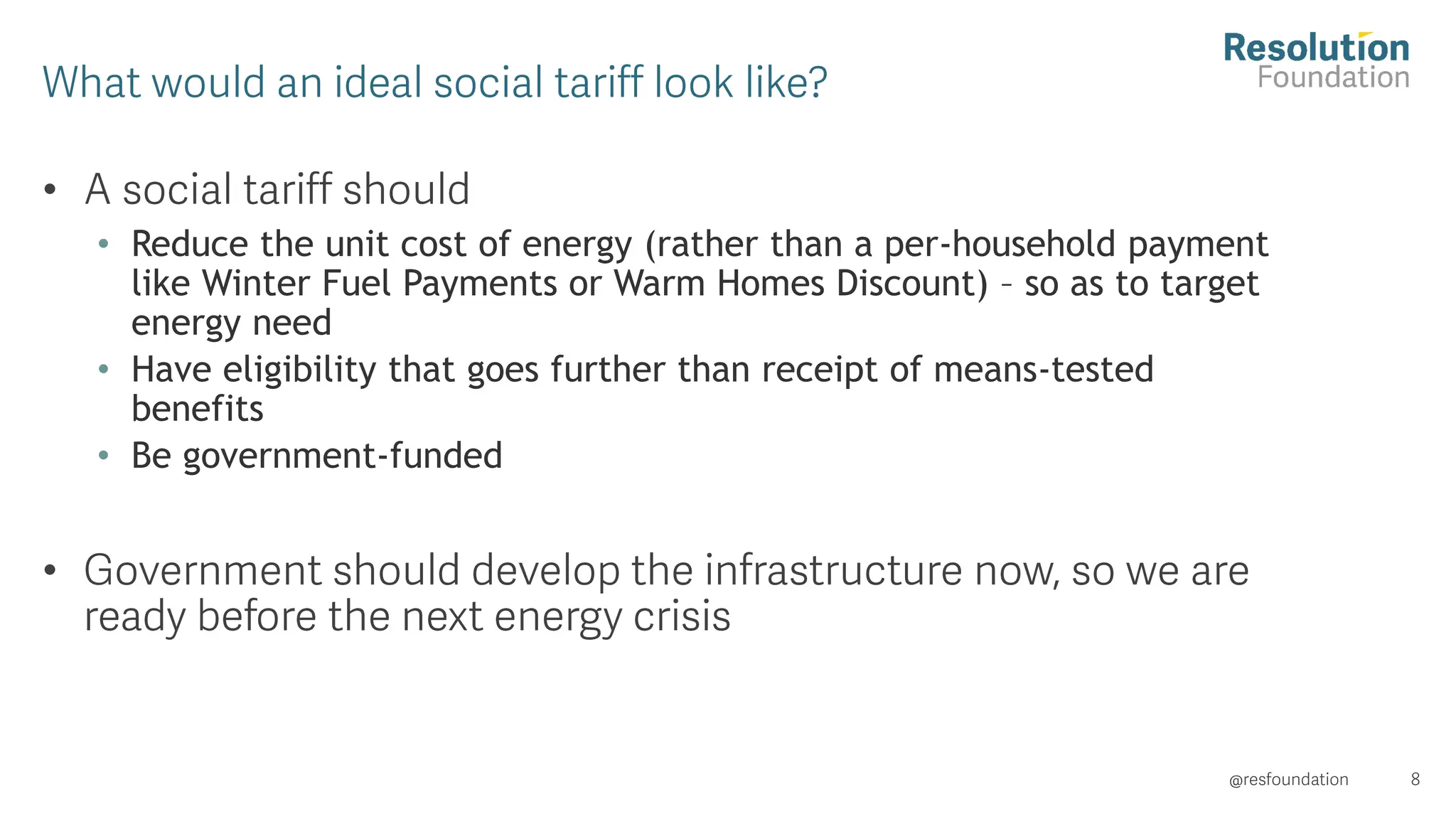 •
• Reduce the unit cost of energy (rather than a per-household payment
like Winter Fuel Payments or Warm Homes Discount) – so as to target
energy need
• Have eligibility that goes further than receipt of means-tested
benefits
• Be government-funded
•
 