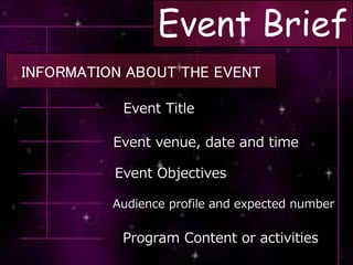 Event Brief
INFORMATION ABOUT THE EVENT
Event Title
Event venue, date and time
Event Objectives
Audience profile and expected number
Program Content or activities
 