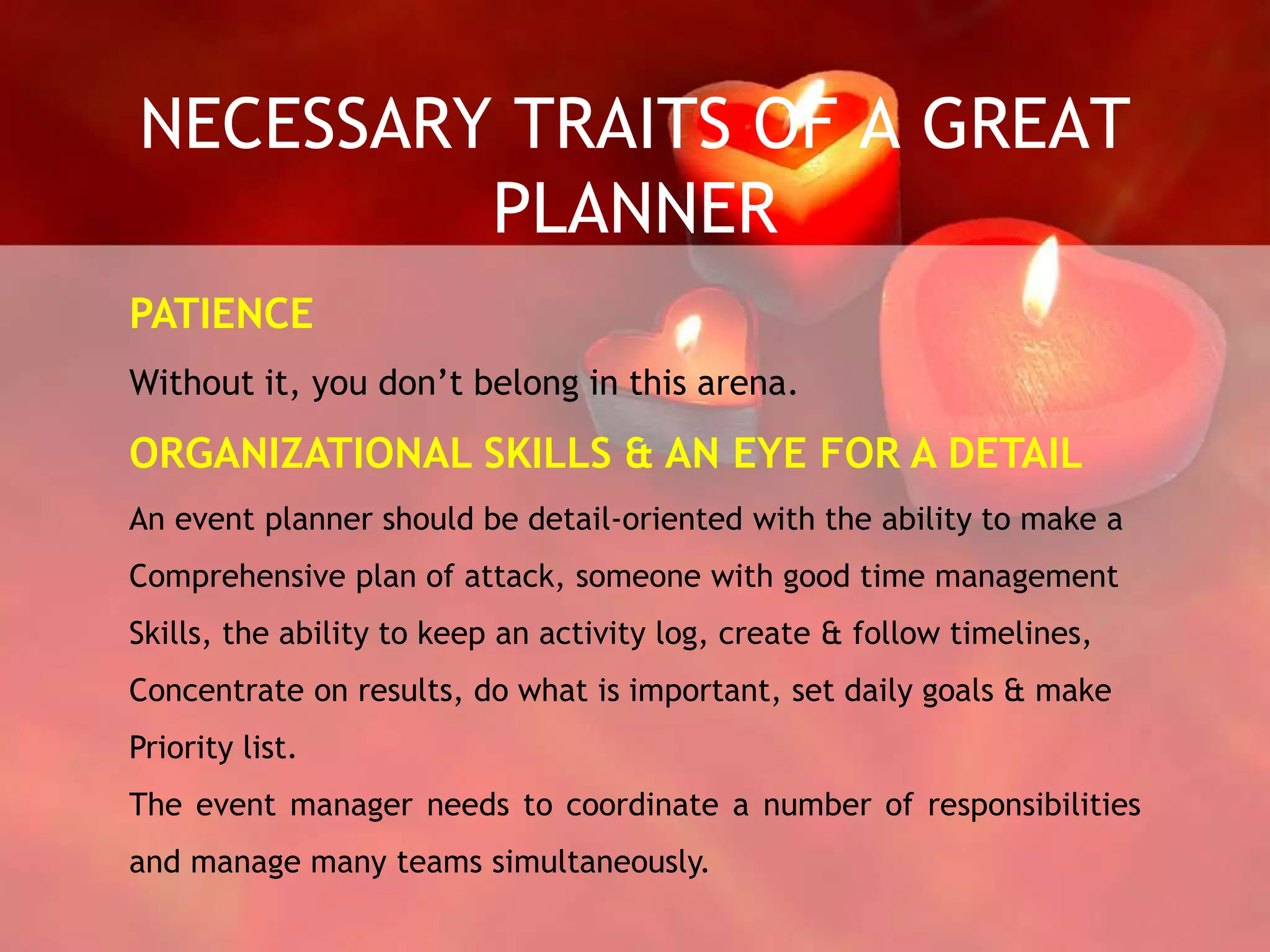 NECESSARY TRAITS OF A GREAT
PLANNER
PATIENCE
Without it, you don’t belong in this arena.
ORGANIZATIONAL SKILLS & AN EYE FOR A DETAIL
An event planner should be detail-oriented with the ability to make a
Comprehensive plan of attack, someone with good time management
Skills, the ability to keep an activity log, create & follow timelines,
Concentrate on results, do what is important, set daily goals & make
Priority list.
The event manager needs to coordinate a number of responsibilities
and manage many teams simultaneously.
 