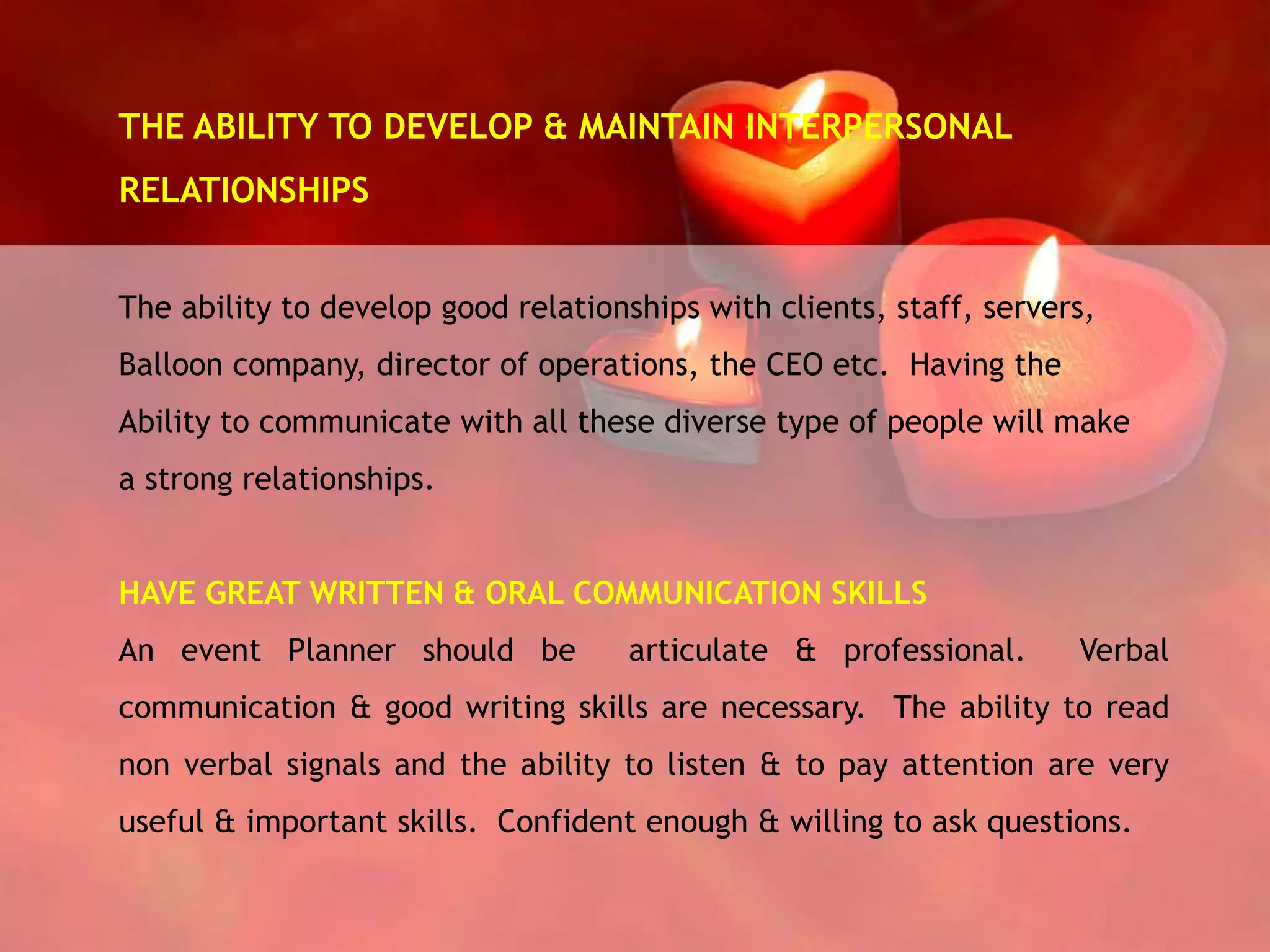 THE ABILITY TO DEVELOP & MAINTAIN INTERPERSONAL
RELATIONSHIPS
The ability to develop good relationships with clients, staff, servers,
Balloon company, director of operations, the CEO etc. Having the
Ability to communicate with all these diverse type of people will make
a strong relationships.
HAVE GREAT WRITTEN & ORAL COMMUNICATION SKILLS
An event Planner should be articulate & professional. Verbal
communication & good writing skills are necessary. The ability to read
non verbal signals and the ability to listen & to pay attention are very
useful & important skills. Confident enough & willing to ask questions.
 