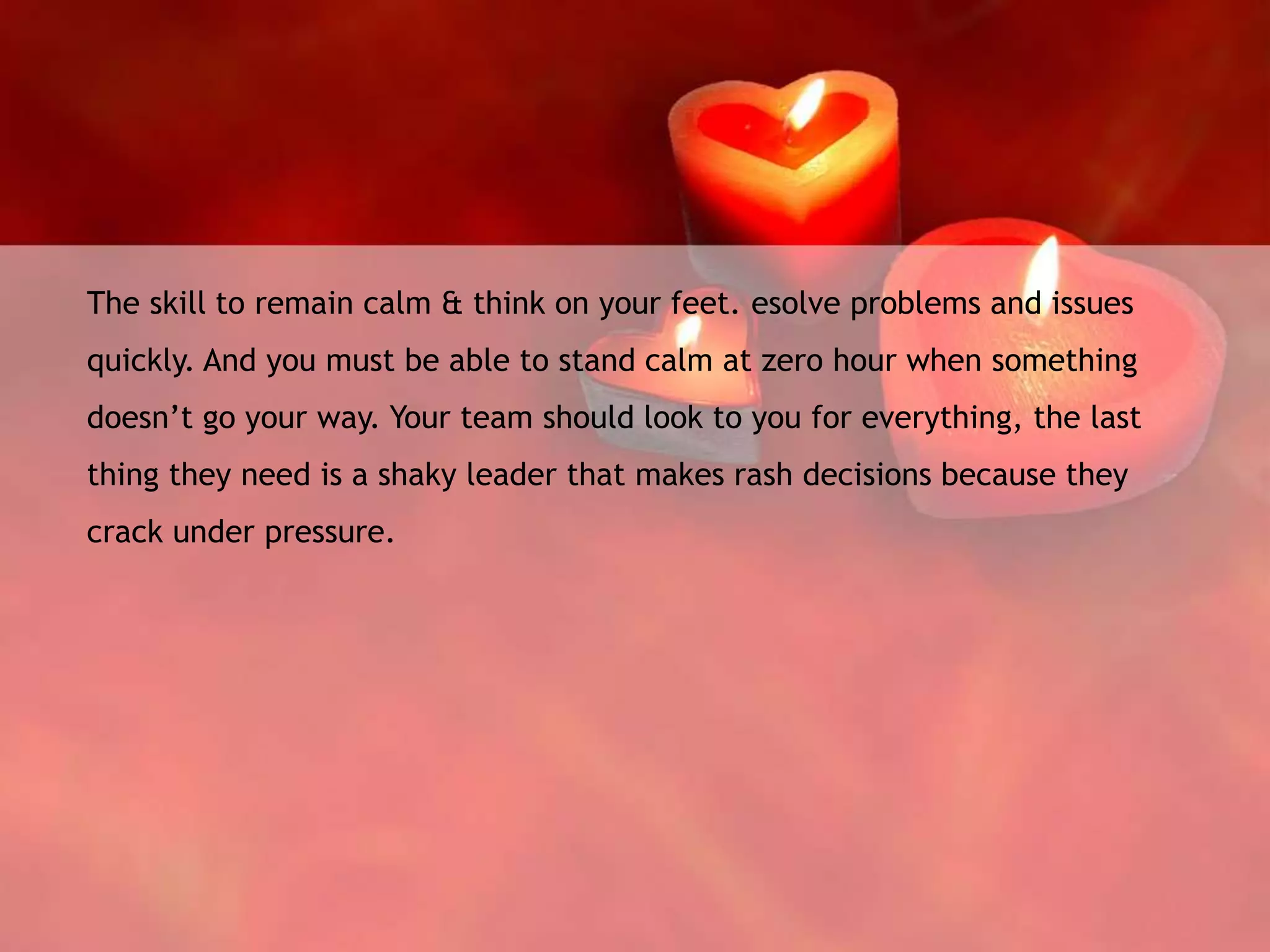 The skill to remain calm & think on your feet. esolve problems and issues
quickly. And you must be able to stand calm at zero hour when something
doesn’t go your way. Your team should look to you for everything, the last
thing they need is a shaky leader that makes rash decisions because they
crack under pressure.
 