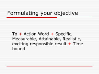 Formulating your objective


 To + Action Word + Specific,
 Measurable, Attainable, Realistic,
 exciting responsible result + Time
 bound
 