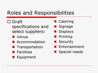 Roles and Responsibilities
 Draft                   Catering
  specifications and      Signage
  select suppliers:       Displays
     Venue               Printing
     Accommodation       Security
     Transportation      Entertainment
     Facilities          Special needs
     Equipment
 