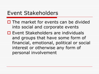 Event Stakeholders
 The market for events can be divided
  into social and corporate events
 Event Stakeholders are individuals
  and groups that have some form of
  financial, emotional, political or social
  interest or otherwise any form of
  personal involvement
 