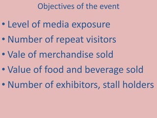 Objectives of the event 
• Level of media exposure 
• Number of repeat visitors 
• Vale of merchandise sold 
• Value of food and beverage sold 
• Number of exhibitors, stall holders 
 
