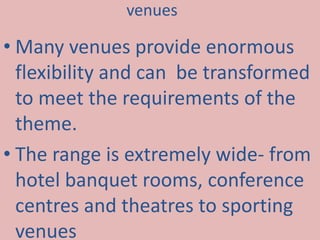 venues 
• Many venues provide enormous 
flexibility and can be transformed 
to meet the requirements of the 
theme. 
• The range is extremely wide- from 
hotel banquet rooms, conference 
centres and theatres to sporting 
venues 
 