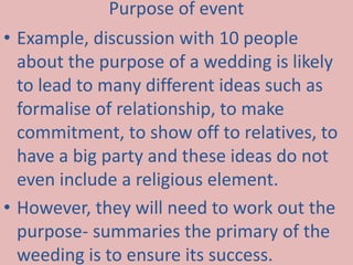 Purpose of event 
• Example, discussion with 10 people 
about the purpose of a wedding is likely 
to lead to many different ideas such as 
formalise of relationship, to make 
commitment, to show off to relatives, to 
have a big party and these ideas do not 
even include a religious element. 
• However, they will need to work out the 
purpose- summaries the primary of the 
weeding is to ensure its success. 
 