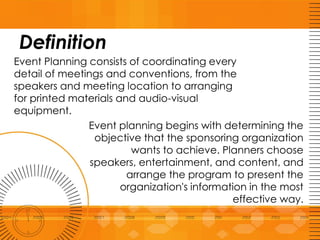 Definition
Event Planning consists of coordinating every
detail of meetings and conventions, from the
speakers and meeting location to arranging
for printed materials and audio-visual
equipment.
Event planning begins with determining the
objective that the sponsoring organization
wants to achieve. Planners choose
speakers, entertainment, and content, and
arrange the program to present the
organization's information in the most
effective way.
 