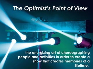 The Optimist’s Point of View
the energizing art of choreographing
people and activities in order to create a
show that creates memories of a
lifetime.
 