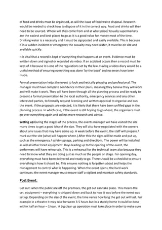 of food and drinks must be organised, as will the issue of food waste disposal. Research
would be needed to check how to dispose of it in the correct way. Food and drinks will then
need to be sourced. Where will they come from and at what price? Usually supermarkets
are the easiest and best places to go as it is a good value for money most of the time.
Drinking water is a necessity and it must be signposted and easily available. This is because
if in a sudden incident or emergency the casualty may need water, it must be on site and
available quickly.
It is vital that a record is kept of everything that happens at an event. Evidence must be
written down and signed or recorded via video. If an accident occurs then a record must be
kept of it because it is one of the regulations set by the law. Having a video diary would be a
useful method of ensuring everything was done ‘by the book’ and no errors have been
made.
Formal presentation helps the event to look aesthetically pleasing and professional. The
manager must have complete confidence in their plans, meaning they believe they will work
and will make it work. They will have been through all the planning process and be ready to
present a formal presentation to the local authority, emergency services and any other
interested parties, to formally request licensing and written approval to organise and run
the event. If the proposals are rejected, it is likely that there have been unfilled gaps in the
planning process. In which case, if the event is still hoping to go ahead, the organisers must
go over everything again and collect more research and advice.
Setting up:During the stages of the process, the events manager will have visited the site
many times to get a good idea of the size. They will also have negotiated with the owners
about any issues that may have come up. A week before the event, the staff will prepare /
mark out the site (what will happen where.) After this the signs will be made and put up,
such as the emergency / safety signage, parking and directions. The power will be installed
as will all other hired equipment. Days leading up to the opening of the event, the
performers will have rehearsals. This is a rehearsal for the technical team also because they
need to know what they are doing just as much as the people on stage. For opening day,
everything must have been delivered and ready to go. There should be a checklist to ensure
everything is how it should be. This ensures nothing is forgotten about and helps the
management to control what is happening. When the event opens, the hard work
continues; the event manager must ensure staff a vigilant and maintain safety standards.
Post Event:
Get out: when the public are off the premises, the get out can take place. This means the
set, equipment – everything is stripped down and back to how it was before the event was
set up. Depending on the size of the event, the time varies how long the get out will last. For
example in a theatre it may take between 3-5 hours but in a stately home it could be done
within half an hour – 1hour. A big clear up operation must take place in order to make sure
 
