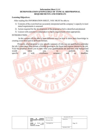CBLM IN EVENTS
MANAGEMENT SERVICES
NCII
CORE 1: PLAN AND
DEVELOP EVENT
PROPOSAL OR BID
Date Developed:
February 2021
Document No. 001
Issued by:
Page 10
Developed by:
Revision # 001
Information Sheet 1.1-1
DEMONSTRATION KNOWLEDGE OF TYPICAL BID/PROPOSAL
REQUIREMENTS AND FORMATS
Learning Objectives:
After reading this INFORMATION SHEET, YOU MUST be able to:
1) Contents of the event brief are accurately interpreted and the company’s capacity to meet
stated requirements is assessed.
2) Action required for the development of the proposal or bid is identified and planned.
3) Liaison with customer is undertaken to clarify requirements when appropriate.
INTRODUCTION:
In this session will be able to learn different ways on how to show basic knowledge in
creating event brief and its different formats.
Primarily, a bid proposal is very specific summary of why you are qualified to undertake
the job. It does more than initiate a friendly greeting to the buyer and express interest in the job.
Your bid proposal allows you to state what your qualifications are and how your background
would allow you to perform the
specific job with excellence, accuracy, and on deadline.
 