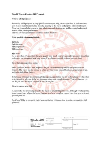 CBLM IN EVENTS
MANAGEMENT SERVICES
NCII
CORE 1: PLAN AND
DEVELOP EVENT
PROPOSAL OR BID
Date Developed:
February 2021
Document No. 001
Issued by:
Page 11
Developed by:
Revision # 001
Top 10 Tips to Create a Bid Proposal
What is a bid proposal?
Primarily, a bid proposal is very specific summary of why you are qualified to undertake the
job. It does more than initiate a friendly greeting to the buyer and express interest in the job.
Your bid proposal allows you to state what your qualifications are and how your background
would allow you to perform the
specific job with excellence, accuracy, and on deadline.
Your qualifications may include:
1) Skills
2) Education
3) Past projects
4) Experience
5) Results
As to specifics, it’s essential that you specify how much you’re bidding for a project (in dollars
or in other currency) and how long you will need to accomplish it (in turnaround time).
How the bidding process works
Once you have posted a new proposal, the job site immediately notifies the project owner
(buyer). The buyer has the choice to select a writer based on qualifications, experience, price,
and other individual factors.
Before you formulate a competitive bid proposal, realize that buyers will evaluate you based on
criteria such as relevant skills, performance rating, and completion rate. You will have an eye
on the job, and the buyer’s eyes will also be on you!
How to present your bid
A successful bid proposal persuades the buyer to award the job to you. Although you have little
to no control over whom the buyer chooses, you have complete control over how you write and
present your bid.
So, if you’d like to present it right, here are the top 10 tips on how to write a competitive bid
proposal:
 