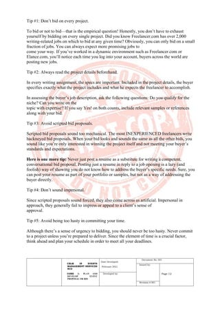 CBLM IN EVENTS
MANAGEMENT SERVICES
NCII
CORE 1: PLAN AND
DEVELOP EVENT
PROPOSAL OR BID
Date Developed:
February 2021
Document No. 001
Issued by:
Page 12
Developed by:
Revision # 001
Tip #1: Don’t bid on every project.
To bid or not to bid—that is the empirical question! Honestly, you don’t have to exhaust
yourself by bidding on every single project. Did you know Freelancer.com has over 2,000
writing-related jobs on which to bid at any given time? Obviously, you can only bid on a small
fraction of jobs. You can always expect more promising jobs to
come your way. If you’ve worked in a dynamic environment such as Freelancer.com or
Elance.com, you’ll notice each time you log into your account, buyers across the world are
posting new jobs.
Tip #2: Always read the project details beforehand.
In every writing assignment, the specs are important. Included in the project details, the buyer
specifies exactly what the project includes and what he expects the freelancer to accomplish.
In assessing the buyer’s job description, ask the following questions: Do you qualify for the
niche? Can you write on the
topic with expertise? If you say Yes! on both counts, include relevant samples or references
along with your bid.
Tip #3: Avoid scripted bid proposals.
Scripted bid proposals sound too mechanical. The most INEXPERIENCED freelancers write
hackneyed bid proposals. When your bid looks and sounds the same as all the other bids, you
sound like you’re only interested in winning the project itself and not meeting your buyer’s
standards and expectations.
Here is one more tip: Never just post a resume as a substitute for writing a competent,
conversational bid proposal. Posting just a resume in reply to a job opening is a lazy (and
foolish) way of showing you do not know how to address the buyer’s specific needs. Sure, you
can post your resume as part of your portfolio or samples, but not as a way of addressing the
buyer directly.
Tip #4: Don’t sound impersonal.
Since scripted proposals sound forced, they also come across as artificial. Impersonal in
approach, they generally fail to impress or appeal to a client’s sense of
approval.
Tip #5: Avoid being too hasty in committing your time.
Although there’s a sense of urgency to bidding, you should never be too hasty. Never commit
to a project unless you’re prepared to deliver. Since the element of time is a crucial factor,
think ahead and plan your schedule in order to meet all your deadlines.
 
