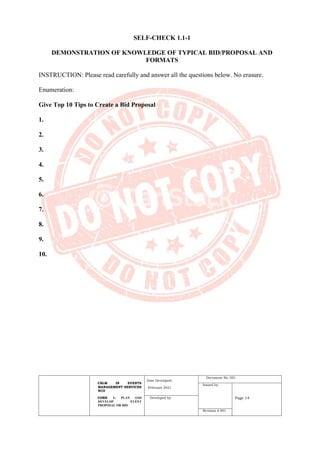 CBLM IN EVENTS
MANAGEMENT SERVICES
NCII
CORE 1: PLAN AND
DEVELOP EVENT
PROPOSAL OR BID
Date Developed:
February 2021
Document No. 001
Issued by:
Page 14
Developed by:
Revision # 001
SELF-CHECK 1.1-1
DEMONSTRATION OF KNOWLEDGE OF TYPICAL BID/PROPOSAL AND
FORMATS
INSTRUCTION: Please read carefully and answer all the questions below. No erasure.
Enumeration:
Give Top 10 Tips to Create a Bid Proposal
1.
2.
3.
4.
5.
6.
7.
8.
9.
10.
 