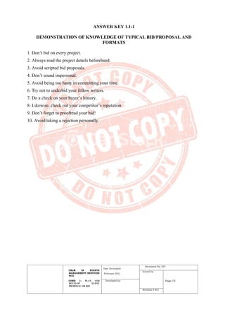 CBLM IN EVENTS
MANAGEMENT SERVICES
NCII
CORE 1: PLAN AND
DEVELOP EVENT
PROPOSAL OR BID
Date Developed:
February 2021
Document No. 001
Issued by:
Page 15
Developed by:
Revision # 001
ANSWER KEY 1.1-1
DEMONSTRATION OF KNOWLEDGE OF TYPICAL BID/PROPOSAL AND
FORMATS
1. Don’t bid on every project.
2. Always read the project details beforehand.
3. Avoid scripted bid proposals.
4. Don’t sound impersonal.
5. Avoid being too hasty in committing your time.
6. Try not to underbid your fellow writers.
7. Do a check on your buyer’s history.
8. Likewise, check out your competitor’s reputation.
9. Don’t forget to proofread your bid!
10. Avoid taking a rejection personally.
 