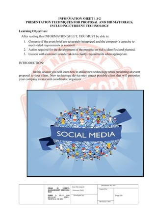 CBLM IN EVENTS
MANAGEMENT SERVICES
NCII
CORE 1: PLAN AND
DEVELOP EVENT
PROPOSAL OR BID
Date Developed:
February 2021
Document No. 001
Issued by:
Page 16
Developed by:
Revision # 001
INFORMATION SHEET 1.1-2
PRESENTATION TECHNIQUES FOR PROPOSAL AND BID MATERIALS,
INCLUDING CURRENT TECHNOLOGY
Learning Objectives:
After reading this INFORMATION SHEET, YOU MUST be able to:
1. Contents of the event brief are accurately interpreted and the company’s capacity to
meet stated requirements is assessed.
2. Action required for the development of the proposal or bid is identified and planned.
3. Liaison with customer is undertaken to clarify requirements when appropriate.
INTRODUCTION:
In this session you will learn how to utilize new technology when presenting an event
proposal to your client. New technology device may attract possible client that will patronize
your company as an event coordinator/ organizer
 
