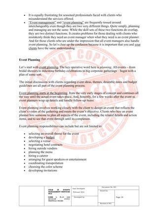 CBLM IN EVENTS
MANAGEMENT SERVICES
NCII
CORE 1: PLAN AND
DEVELOP EVENT
PROPOSAL OR BID
Date Developed:
February 2021
Document No. 001
Issued by:
Page 18
Developed by:
Revision # 001
• It is equally frustrating for seasoned professionals faced with clients who
misunderstand the services offered.
• “Event management” and “event planning” are frequently tossed around
interchangeably even though they are two very different things. Quite simply, planning
and managing are not the same. While the skill sets of these two functions do overlap,
they are two distinct functions. It creates problems for those dealing with clients who
mistakenly think they need an event manager when what they need is an event planner.
And for those clients who are under the impression that all event managers also handle
event planning. So let’s clear up the confusion because it is important that you and your
clients have the same understanding.
Event Planning
Let’s start with event planning. The key operative word here is planning. All events – from
bridal showers to milestone birthday celebrations to big corporate gatherings – begin with a
plan of some sort.
The initial discussions with clients regarding event ideas, themes, desirable dates and budget
guidelines are all part of the event planning process.
Event planning starts at the beginning, from the very early stages of concept and continues all
the way until the actual event takes place. And, honestly, for a few weeks after the event as
event planners wrap up details and handle follow-up items.
Event planning involves working closely with the client to design an event that reflects the
client’s vision of the gathering and meets the event’s objective. Clients who hire an event
planner hire someone to plan all aspects of the event, including the related details and action
items, and to see that event through until its completion.
Event planning responsibilities can include but are not limited to:
• selecting an overall theme for the event
• developing a budget
• selecting a venue
• negotiating hotel contracts
• hiring outside vendors
• planning the menu
• hiring a caterer
• arranging for guest speakers or entertainment
• coordinating transportation
• choosing the color scheme
• developing invitations
 