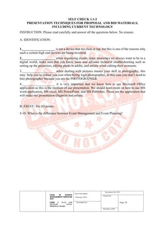 CBLM IN EVENTS
MANAGEMENT SERVICES
NCII
CORE 1: PLAN AND
DEVELOP EVENT
PROPOSAL OR BID
Date Developed:
February 2021
Document No. 001
Issued by:
Page 20
Developed by:
Revision # 001
SELF CHECK 1.1-2
PRESENTATION TECHNIQUES FOR PROPOSAL AND BID MATERIALS,
INCLUDING CURRENT TECHNOLOGY
INSTRUCTION: Please read carefully and answer all the questions below. No erasure.
A. IDENTIFICATION:
1.____________________ is not a device that we click or tap, but this is one of the reasons why
such a certain high end devices are being invented.
2.____________________ when organizing events, since nowadays we always want to be in a
digital world, make sure that you know basic and advance technical troubleshooting such as
setting up the projectors, editing photo in adobe, and artistic when editing their moments.
3.____________________ when dealing with pictures master your skill in photography, this
may help you to reduce you cost when hiring legit photographer, in this case you don’t need to
hire photographer because you are the PHOTOGRAPHER.
4.____________________ it is very important that we know how to use Microsoft Office
application as this is the medium of our presentation. We should learn more on how to use MS
word application, MS excel, MS PowerPoint, and MS Publisher, These are the application that
will make our presentation Organize and artistic.
B. ESSAY: Six (6) points.
5-10. What is the difference between Event Management and Event Planning?
 